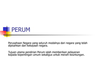 PERUM Perusahaan Negara yang seluruh modalnya dari negara yang telah dipisahkan dari kekayaan negara. Tujuan utama pendirian Perum ialah memberikan pelayanan kepada kepentingan umum sekaligus untuk meraih keuntungan. 