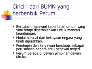 Ciriciri dari BUMN yang berbentuk Perum Bertujuan melayani kepentinan umum yang vital tetapi diperbolehkan untuk mencari keuntungan. Modal berasal dari kekayaan negara yang telah dipisahkan. Pemimpin dan karyawan berstatus sebagai perusahaan negara atau pegawai negeri. Perum berada di bawah pimpinan dewan direksi. 