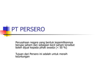 PT PERSERO Perusahaan negara yang bentuk kepemilikannya berupa saham dan sebagian kecil saham tersebut boleh dijual kepada pihak swasta (< 50 %) Tujuan dari Persero ini adalah untuk meraih keuntungan  