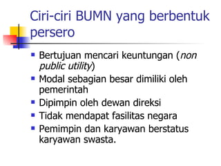 Ciri-ciri BUMN yang berbentuk persero Bertujuan mencari keuntungan ( non public utility ) Modal sebagian besar dimiliki oleh pemerintah Dipimpin oleh dewan direksi Tidak mendapat fasilitas negara Pemimpin dan karyawan berstatus karyawan swasta. 