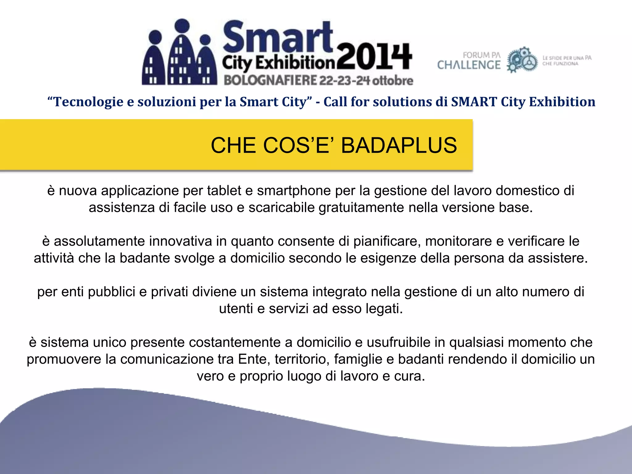 “Tecnologie e soluzioni per la Smart City” - Call for solutions di SMART City Exhibition 
CHE COS’E’ BADAPLUS 
è nuova applicazione per tablet e smartphone per la gestione del lavoro domestico di 
assistenza di facile uso e scaricabile gratuitamente nella versione base. 
è assolutamente innovativa in quanto consente di pianificare, monitorare e verificare le 
attività che la badante svolge a domicilio secondo le esigenze della persona da assistere. 
per enti pubblici e privati diviene un sistema integrato nella gestione di un alto numero di 
utenti e servizi ad esso legati. 
è sistema unico presente costantemente a domicilio e usufruibile in qualsiasi momento che 
promuovere la comunicazione tra Ente, territorio, famiglie e badanti rendendo il domicilio un 
vero e proprio luogo di lavoro e cura. 
 