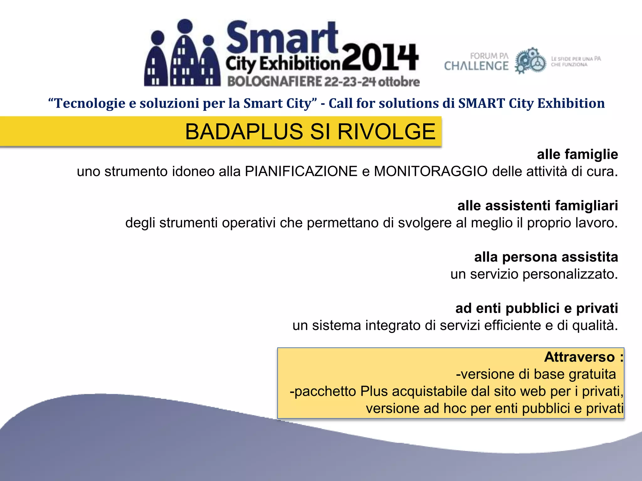 “Tecnologie e soluzioni per la Smart City” - Call for solutions di SMART City Exhibition 
alle famiglie 
BADAPLUS SI RIVOLGE 
uno strumento idoneo alla PIANIFICAZIONE e MONITORAGGIO delle attività di cura. 
alle assistenti famigliari 
degli strumenti operativi che permettano di svolgere al meglio il proprio lavoro. 
alla persona assistita 
un servizio personalizzato. 
ad enti pubblici e privati 
un sistema integrato di servizi efficiente e di qualità. 
Attraverso : 
-versione di base gratuita 
-pacchetto Plus acquistabile dal sito web per i privati, 
versione ad hoc per enti pubblici e privati 
 