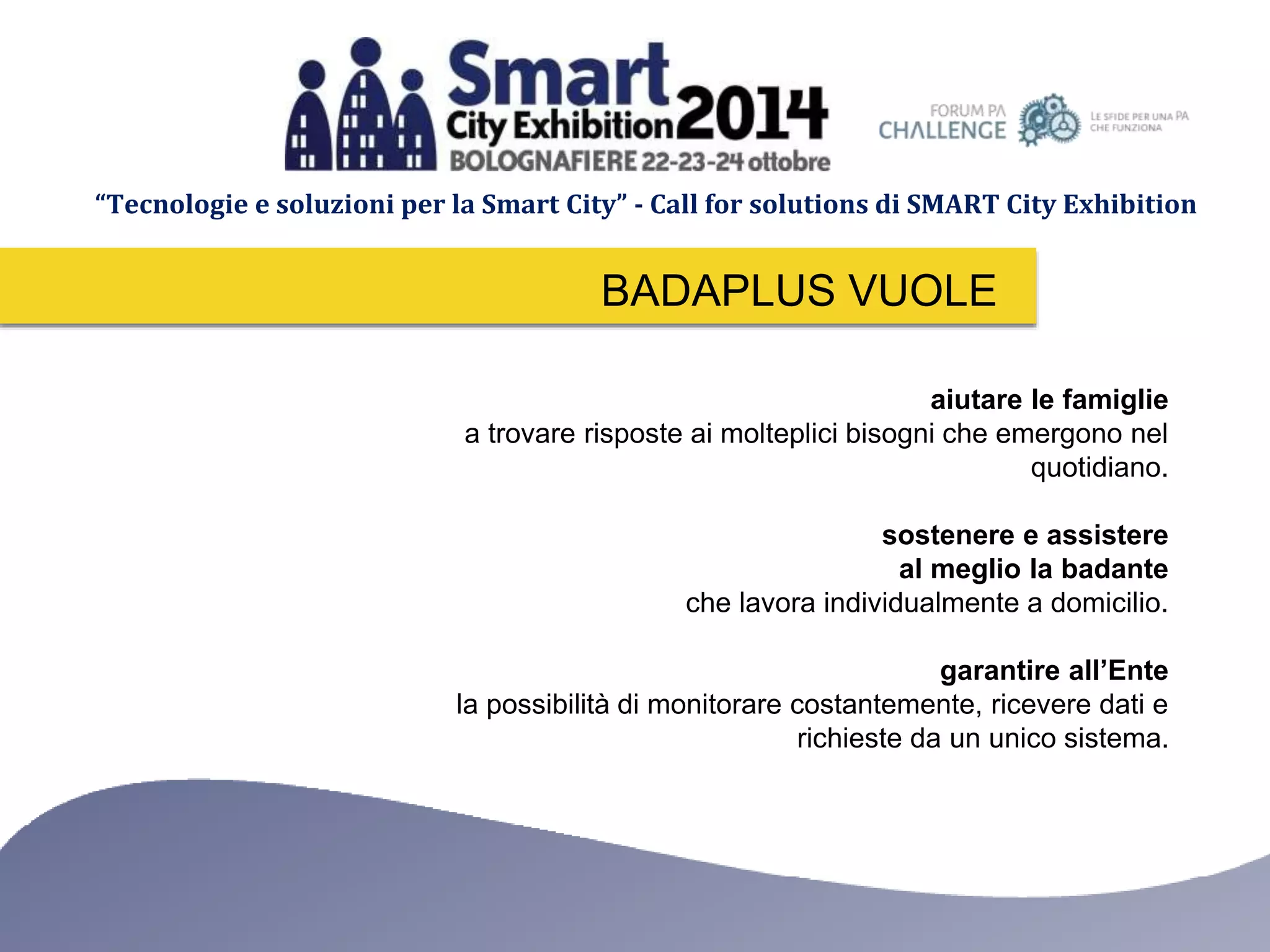 “Tecnologie e soluzioni per la Smart City” - Call for solutions di SMART City Exhibition 
BADAPLUS VUOLE 
aiutare le famiglie 
a trovare risposte ai molteplici bisogni che emergono nel 
quotidiano. 
sostenere e assistere 
al meglio la badante 
che lavora individualmente a domicilio. 
garantire all’Ente 
la possibilità di monitorare costantemente, ricevere dati e 
richieste da un unico sistema. 
 