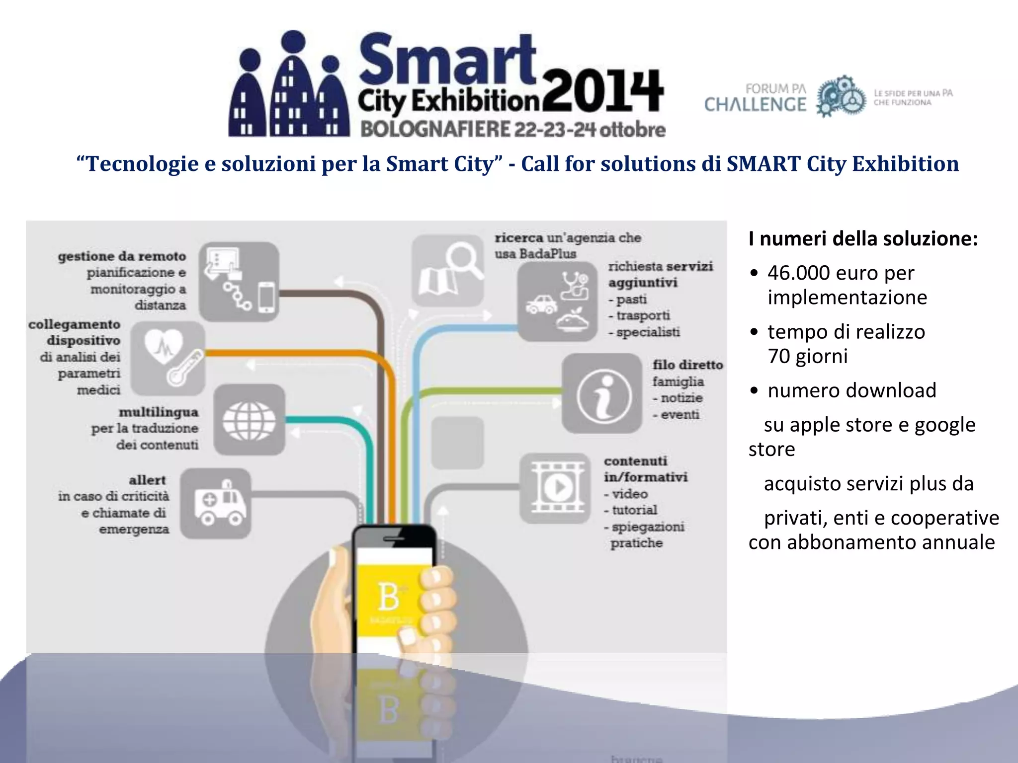 “Tecnologie e soluzioni per la Smart City” - Call for solutions di SMART City Exhibition 
I numeri della soluzione: 
• 46.000 euro per 
implementazione 
• tempo di realizzo 
70 giorni 
• numero download 
su apple store e google 
store 
acquisto servizi plus da 
privati, enti e cooperative 
con abbonamento annuale 
 