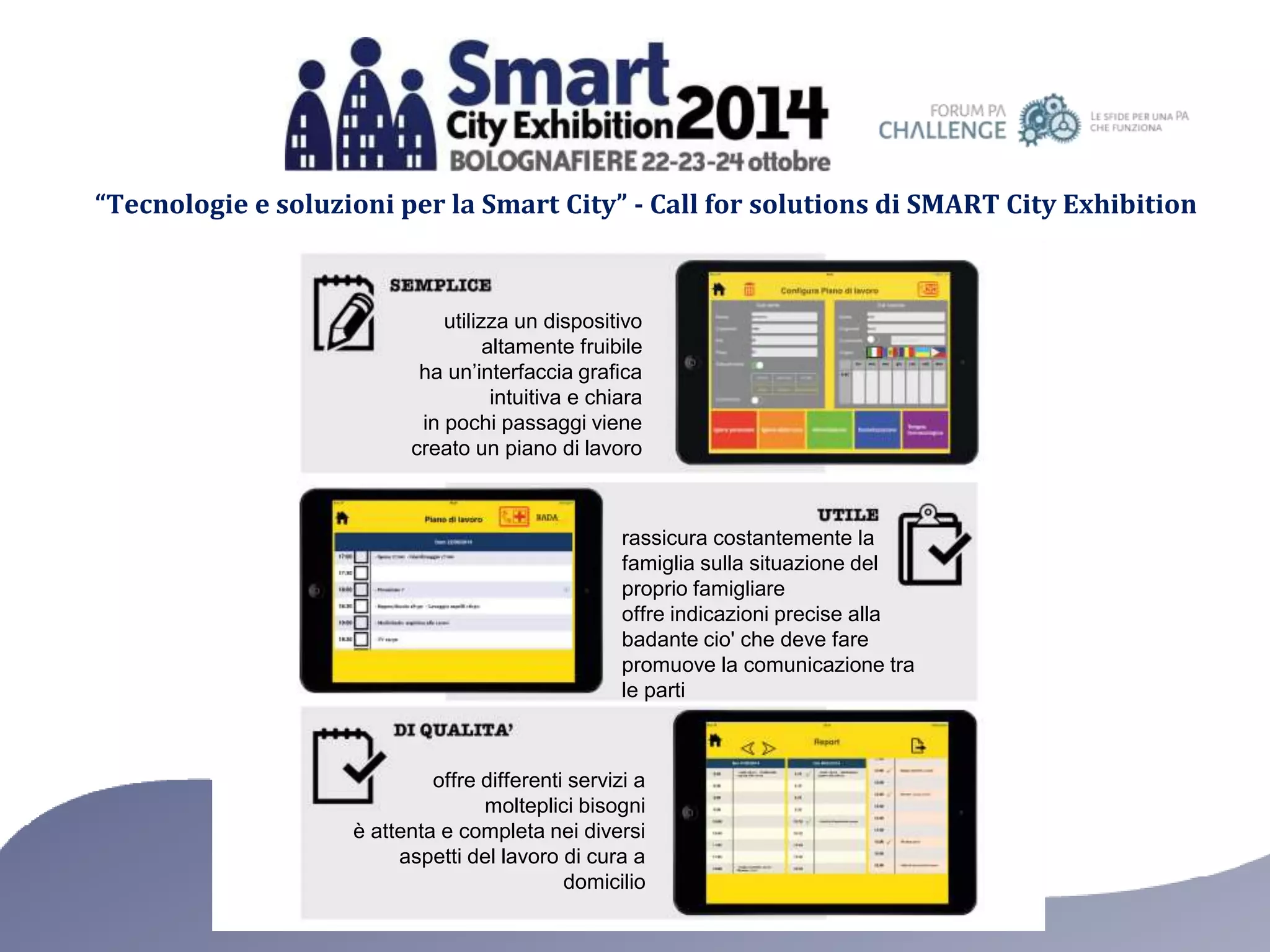 “Tecnologie e soluzioni per la Smart City” - Call for solutions di SMART City Exhibition 
utilizza un dispositivo 
altamente fruibile 
ha un’interfaccia grafica 
intuitiva e chiara 
in pochi passaggi viene 
creato un piano di lavoro 
rassicura costantemente la 
famiglia sulla situazione del 
proprio famigliare 
offre indicazioni precise alla 
badante cio' che deve fare 
promuove la comunicazione tra 
le parti 
offre differenti servizi a 
molteplici bisogni 
è attenta e completa nei diversi 
aspetti del lavoro di cura a 
domicilio 
 