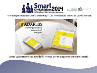“Tecnologie e soluzioni per la Smart City” - Call for solutions di SMART City Exhibition 
Come valorizzare i risultati della ricerca per realizzare tecnologie Smart? 
 