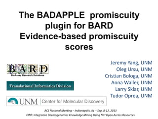 The BADAPPLE promiscuity
plugin for BARD
Evidence-based promiscuity
scores
Jeremy Yang, UNM
Oleg Ursu, UNM
Cristian Bologa, UNM
Anna Waller, UNM
Larry Sklar, UNM
Tudor Oprea, UNM
ACS National Meeting – Indianapolis, IN -- Sep. 8-12, 2013
CINF: Integrative Chemogenomics Knowledge Mining Using NIH Open Access Resources
 