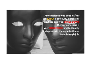 Any employee who does his/her
job BADLY is obviously a problem,
but the one who DRAGS DOWN
the work of others is
very DANGEROUS and to identify
such person in the organization or
team is tough job.

 