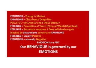EMOTIONS = Energy in Motion
EMOTIONS = Disturbance (Negative)
PEACEFUL = BALANCED and STABEL ENERGY
FEELINGS = Perception of Touch (Physical/Mental/Spiritual)
FEELINGS = Automatic response / flow, which when gets
blocked by attachments converts to EMOTIONS
FEELINGS = usually Positive
EMOTIONS = normally Negative
EMOTIONS are FELT

Our BEHAVIOUR is governed by our

EMOTIONS

 