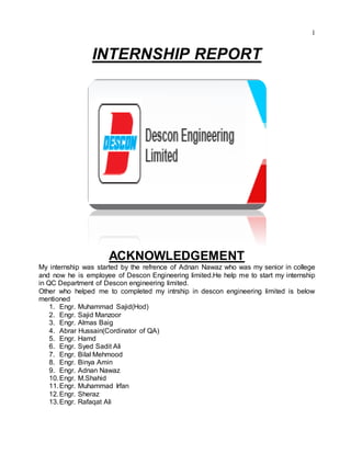 1
INTERNSHIP REPORT
ACKNOWLEDGEMENT
My internship was started by the refrence of Adnan Nawaz who was my senior in college
and now he is employee of Descon Engineering limited.He help me to start my internship
in QC Department of Descon engineering limited.
Other who helped me to completed my intrship in descon engineering limited is below
mentioned
1. Engr. Muhammad Sajid(Hod)
2. Engr. Sajid Manzoor
3. Engr. Almas Baig
4. Abrar Hussain(Cordinator of QA)
5. Engr. Hamd
6. Engr. Syed Sadit Ali
7. Engr. Bilal Mehmood
8. Engr. Binya Amin
9. Engr. Adnan Nawaz
10.Engr. M.Shahid
11.Engr. Muhammad Irfan
12.Engr. Sheraz
13.Engr. Rafaqat Ali
 