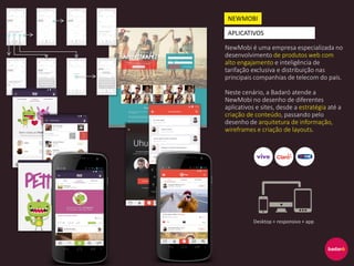 NewMobi é uma empresa especializada no
desenvolvimento de produtos web com
alto engajamento e inteligência de
tarifação exclusiva e distribuição nas
principais companhias de telecom do país.
Neste cenário, a Badaró atende a
NewMobi no desenho de diferentes
aplicativos e sites, desde a estratégia até a
criação de conteúdo, passando pelo
desenho de arquitetura de informação,
wireframes e criação de layouts.
NEWMOBI
APLICATIVOS
Desktop + responsivo + app
 