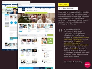 Integrando foco na experiência do usuário,
mobilidade, uma nova identidade visual,
novo posicionamento de marca, público de
diferentes perfis, nova estratégia de
conteúdo e redes sociais, assim a Badaró
realizou o planejamento do novo site
Institucional do Tribanco.
TRIBANCO
SITE INSTITUCIONAL
A Badaró entendeu as
necessidades do Tribanco e
realizou um belo trabalho de
planejamento, envolvendo o
processo de estudo, arquitetura de
informação e wireframes, sempre
pensando na navegação e
usabilidade, com forte
direcionamento para colaboração.
O layout final agradou a todos e,
de forma inovadora, manteve-se
alinhado ao manual da marca.
O projeto foi muito bem conduzido
e atendeu nossas expectativas de
forma muito positiva.
Samuel Junqueira Eloy
Especialista de Marketing
 