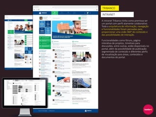 A intranet Tribanco tinha como premissa ser
um portal com perfil atamente colaborativo.
Toda a arquitetura de informação, navegação
e funcionalidades foram pensadas para
proporcionar uma visão 360o do conteúdo e
das possibilidades de interação.
Funcionalidades como fóruns, página
interativa de projetos, timelines para
discussões, entre outras, estão disponíveis no
portal, além da possibilidade de publicação
segmentada de conteúdo e diferentes perfis
de visualização para áreas, conteúdos e
documentos do portal.
TRIBANCO
INTRANET
 
