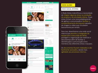 A Rede Globo indentificou a necessidade
de integrar algumas áreas na condução
de projetos e de atividades diárias. Essas
áreas tinham uma necessidade grande
de agilizar a comunicação e facilitar o
compartilhamento de arquivos pesados
de imagem e vídeo que circulavam
basicamente por emails.
Para isso, desenhamos uma rede social
interna que permitiu a integração da
equipe para a discussão de ideias,
postagem e organização de materiais e
documentos além de facilitar a
identificação e comunicação entre
membros das diferentes áreas e equipes.
Os documentos ficaram indexados e são
facilmente acessados, dando mais
agilidade aos processos internos.
REDE GLOBO
REDE SOCIAL INTERNA
 