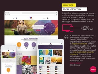 O MindEduca é um programa que integra
conhecimento neurocientífico, práticas de
meditação e atenção plena, NCC -
neurociência cognitiva-comportamental e
estratégias de desenvolvimento humano.
MINDEDUCA
PORTAL INSTITUCIONAL
A Badaró nos apoiou em todo o
processo de produção do site,
desde o planejamento,
arquitetura de informação, layout
e criação do conteúdo, sempre
pensado em soluções e inovações
para o portal. Além disso, a
empresa também foi responsável
por criar a identidade visual do
programa. Ficamos felizes e
satisfeitos com a forma que o
projeto foi realizado, assim como,
sua entrega final.
Regina Migliori
Sócia-Diretora
LAYOUT
RESPONSIVO
 