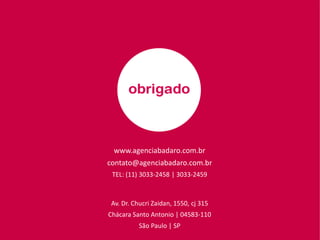 www.agenciabadaro.com.br
contato@agenciabadaro.com.br
TEL: (11) 3033-2458 | 3033-2459
Av. Dr. Chucri Zaidan, 1550, cj 315
Chácara Santo Antonio | 04583-110
São Paulo | SP
 