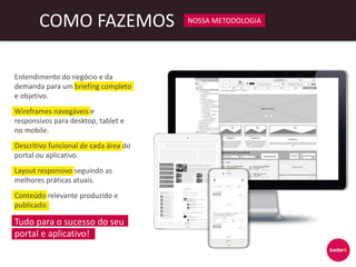 COMO FAZEMOS NOSSA METODOLOGIA
Entendimento do negócio e da
demanda para um briefing completo
e objetivo.
Wireframes navegáveis e
responsivos para desktop, tablet e
no mobile.
Descritivo funcional de cada área do
portal ou aplicativo.
Layout responsivo seguindo as
melhores práticas atuais.
Conteúdo relevante produzido e
publicado.
Tudo para o sucesso do seu
portal e aplicativo!
 