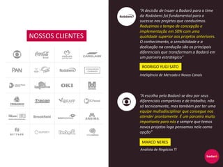 NOSSOS CLIENTES
“A decisão de trazer a Badaró para o time
da Rodobens foi fundamental para o
sucesso nos projetos que conduzimos.
Reduzimos o tempo de concepção e
implementação em 50% com uma
qualidade superior aos projetos anteriores.
O conhecimento, a sensibilidade e a
dedicação na condução são os principais
diferenciais que transformam a Badaró em
um parceiro estratégico”
“A escolha pela Badaró se deu por seus
diferenciais competivos e de trabalho, não
só tecnicamente, mas também por ter uma
equipe multudisciplinar que consegue nos
atender prontamente. É um parceiro muito
importante para nós e sempre que temos
novos projetos logo pensamos nela como
opção”
RODRIGO YUGI SATO
Inteligência de Mercado e Novos Canais
MARCO NERES
Analista de Negócios TI
 