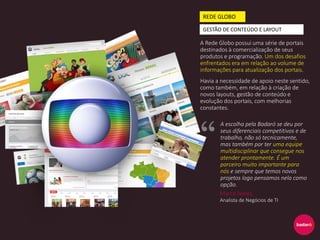 A Rede Globo possui uma série de portais
destinados à comercialização de seus
produtos e programação. Um dos desafios
enfrentados era em relação ao volume de
informações para atualização dos portais.
Havia a necessidade de apoio neste sentido,
como também, em relação à criação de
novos layouts, gestão de conteúdo e
evolução dos portais, com melhorias
constantes.
REDE GLOBO
GESTÃO DE CONTEÚDO E LAYOUT
A escolha pela Badaró se deu por
seus diferenciais competitivos e de
trabalho, não só tecnicamente,
mas também por ter uma equipe
multidisciplinar que consegue nos
atender prontamente. É um
parceiro muito importante para
nós e sempre que temos novos
projetos logo pensamos nela como
opção.
Marco Neres
Analista de Negócios de TI
 