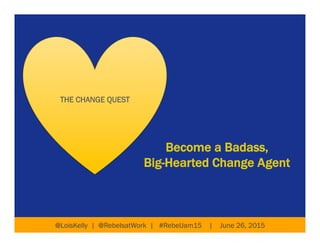 Become a Badass,
Big-Hearted Change Agent
@LoisKelly | @RebelsatWork | #RebelJam15 | June 26, 2015
THE CHANGE QUEST
 