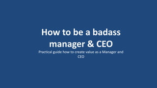 1
How to be a badass
manager & CEO
Practical guide how to create value as a Manager and
CEO
 