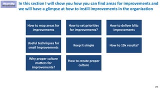 179
In this section I will show you how you can find areas for improvements and
we will have a glimpse at how to instill improvements in the organization
How to map areas for
improvements
How to set priorities
for improvements?
How to deliver blitz
improvements
Useful techniques for
small improvements
Keep it simple How to 10x results?
Why proper culture
matters for
improvements?
How to create proper
culture
 