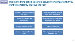 217
This funny thing called culture is actually very important if you
want to constantly improve the firm
You cannot have procedures for
everything
You are not almighty and
omnipresent
A strong culture is durable
Culture unleashes the potential
of the whole organization
It will help you use 100% of the
potential in your people
People will rotate less
Common culture unifies the
firm
It is a magnet that will help you
attract the best
 