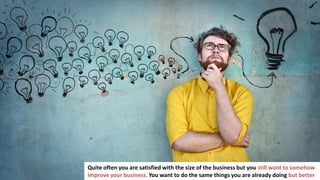 229
In business you have to make a lot of important decisions
Quite often you are satisfied with the size of the business but you still want to somehow
improve your business. You want to do the same things you are already doing but better
 