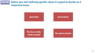 31
Before you start defining specific values it is good to decide on 2
important issues
Specialist Generalists
You buy ready-
made people
You grow people
 