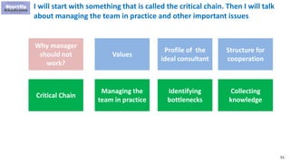 51
I will start with something that is called the critical chain. Then I will talk
about managing the team in practice and other important issues
Why manager
should not
work?
Values
Profile of the
ideal consultant
Structure for
cooperation
Critical Chain
Managing the
team in practice
Identifying
bottlenecks
Collecting
knowledge
 