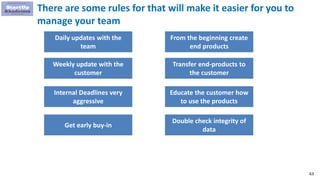 63
There are some rules for that will make it easier for you to
manage your team
Daily updates with the
team
Weekly update with the
customer
Internal Deadlines very
aggressive
Get early buy-in
From the beginning create
end products
Transfer end-products to
the customer
Educate the customer how
to use the products
Double check integrity of
data
 