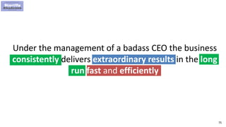 75
Under the management of a badass CEO the business
consistently delivers extraordinary results in the long
run fast and efficiently
 