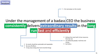 76
Under the management of a badass CEO the business
consistently delivers extraordinary results in the long
run fast and efficiently
 2-5x next player on the market
 Its results should be sustainable and repeatable
 No one-off effects
 It may mean doing short-term harmful things
 Achieve the result with 2x less resources
than the rest
 Use efficiently people, machines and
money
 No Politics
 