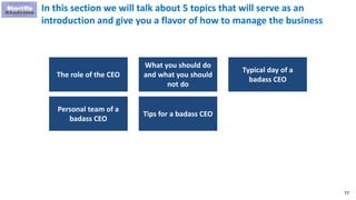 77
In this section we will talk about 5 topics that will serve as an
introduction and give you a flavor of how to manage the business
The role of the CEO
What you should do
and what you should
not do
Typical day of a
badass CEO
Personal team of a
badass CEO
Tips for a badass CEO
 