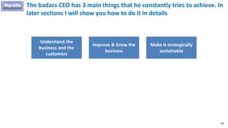 79
The badass CEO has 3 main things that he constantly tries to achieve. In
later sections I will show you how to do it in details
Understand the
business and the
customers
Improve & Grow the
business
Make it strategically
sustainable
 