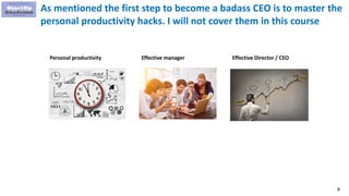 8
As mentioned the first step to become a badass CEO is to master the
personal productivity hacks. I will not cover them in this course
Personal productivity Effective manager Effective Director / CEO
 