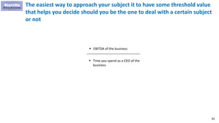 82
The easiest way to approach your subject it to have some threshold value
that helps you decide should you be the one to deal with a certain subject
or not
 EBITDA of the business
 Time you spend as a CEO of the
business
 