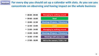 86
For every day you should set up a calendar with slots. As you see you
concentrate on observing and having impact on the whole business
Read
Meetings with your team
 09:00 - 10:00
 10:00 - 12:30
Lunch
Managing by walking around
Meetings (Projects / Directors)
Talk to the owners / COO / VP
 16:00 - 17:00
 17:00 - 18:00
 14:00 - 16:00
 13:00 - 14:00
Meetings (Projects / Directors)
Managing by walking around 08:00 - 09:00
 12:30 - 13:00
 