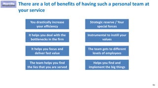 91
There are a lot of benefits of having such a personal team at
your service
You drastically increase
your efficiency
It helps you deal with the
bottlenecks in the firm
It helps you focus and
deliver fast value
Strategic reserve / Your
special forces
Instrumental to instill your
values
The team gets to different
levels of employees
The team helps you find
the lies that you are served
Helps you find and
implement the big things
 