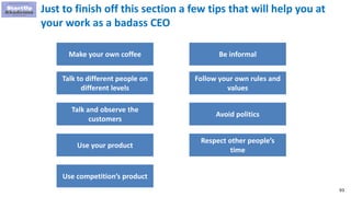 93
Just to finish off this section a few tips that will help you at
your work as a badass CEO
Make your own coffee
Talk to different people on
different levels
Talk and observe the
customers
Be informal
Follow your own rules and
values
Avoid politics
Use your product
Respect other people’s
time
Use competition’s product
 