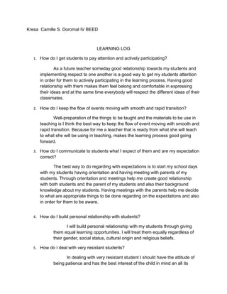 Kresa Camille S. Doromal IV BEED
LEARNING LOG
1. How do I get students to pay attention and actively participating?
As a future teacher someday good relationship towards my students and
implementing respect to one another is a good way to get my students attention
in order for them to actively participating in the learning process. Having good
relationship with them makes them feel belong and comfortable in expressing
their ideas and at the same time everybody will respect the different ideas of their
classmates.
2. How do I keep the flow of events moving with smooth and rapid transition?
Well-preparation of the things to be taught and the materials to be use in
teaching is I think the best way to keep the flow of event moving with smooth and
rapid transition. Because for me a teacher that is ready from what she will teach
to what she will be using in teaching, makes the learning process good going
forward.
3. How do I communicate to students what I expect of them and are my expectation
correct?
The best way to do regarding with expectations is to start my school days
with my students having orientation and having meeting with parents of my
students. Through orientation and meetings help me create good relationship
with both students and the parent of my students and also their background
knowledge about my students. Having meetings with the parents help me decide
to what are appropriate things to be done regarding on the expectations and also
in order for them to be aware.
4. How do I build personal relationship with students?
I will build personal relationship with my students through giving
them equal learning opportunities. I will treat them equally regardless of
their gender, social status, cultural origin and religious beliefs.
5. How do I deal with very resistant students?
In dealing with very resistant student I should have the attitude of
being patience and has the best interest of the child in mind an all its
 