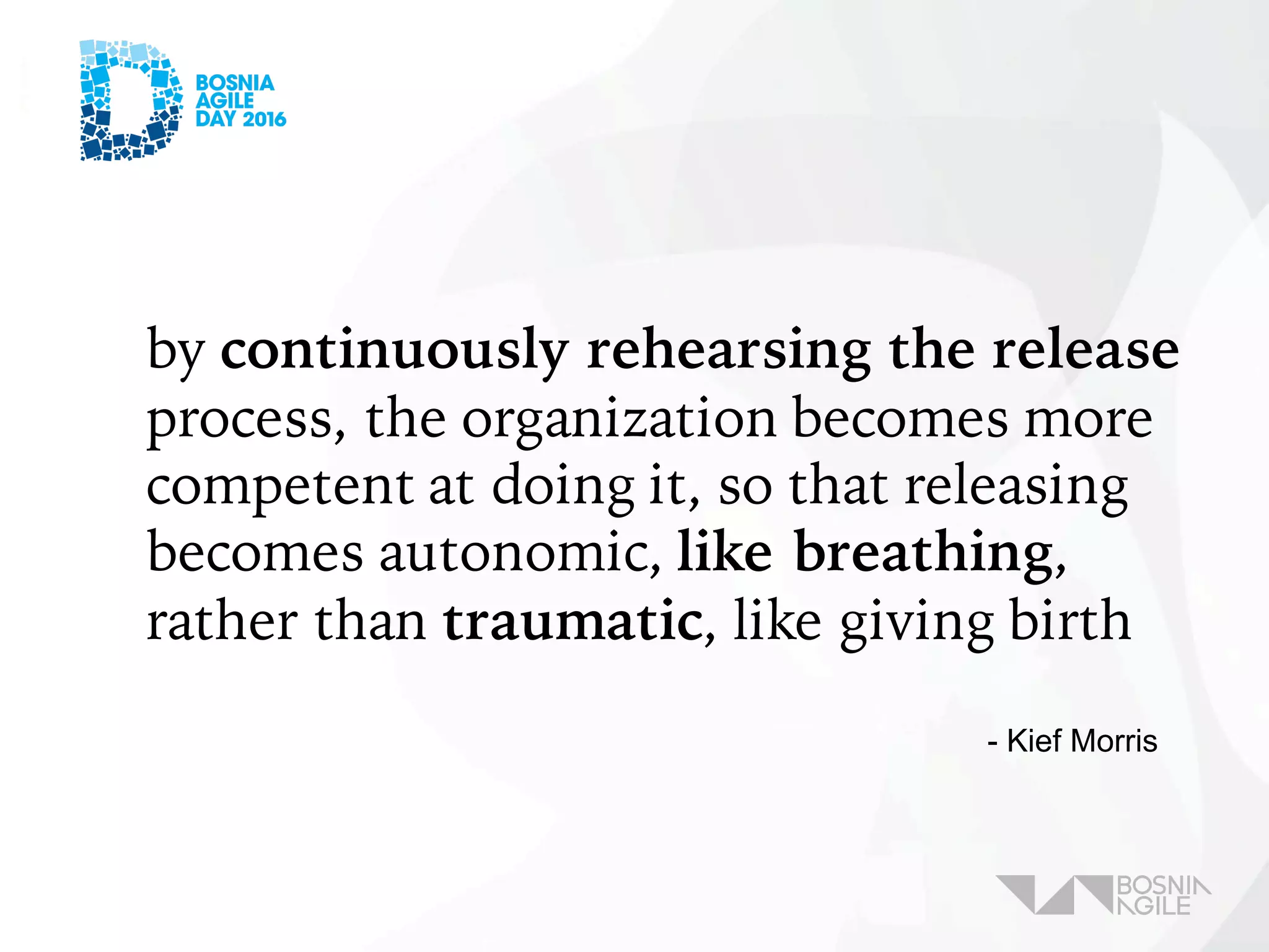 by continuously rehearsing the release
process, the organization becomes more
competent at doing it, so that releasing
becomes autonomic, like breathing,
rather than traumatic, like giving birth
- Kief Morris
 