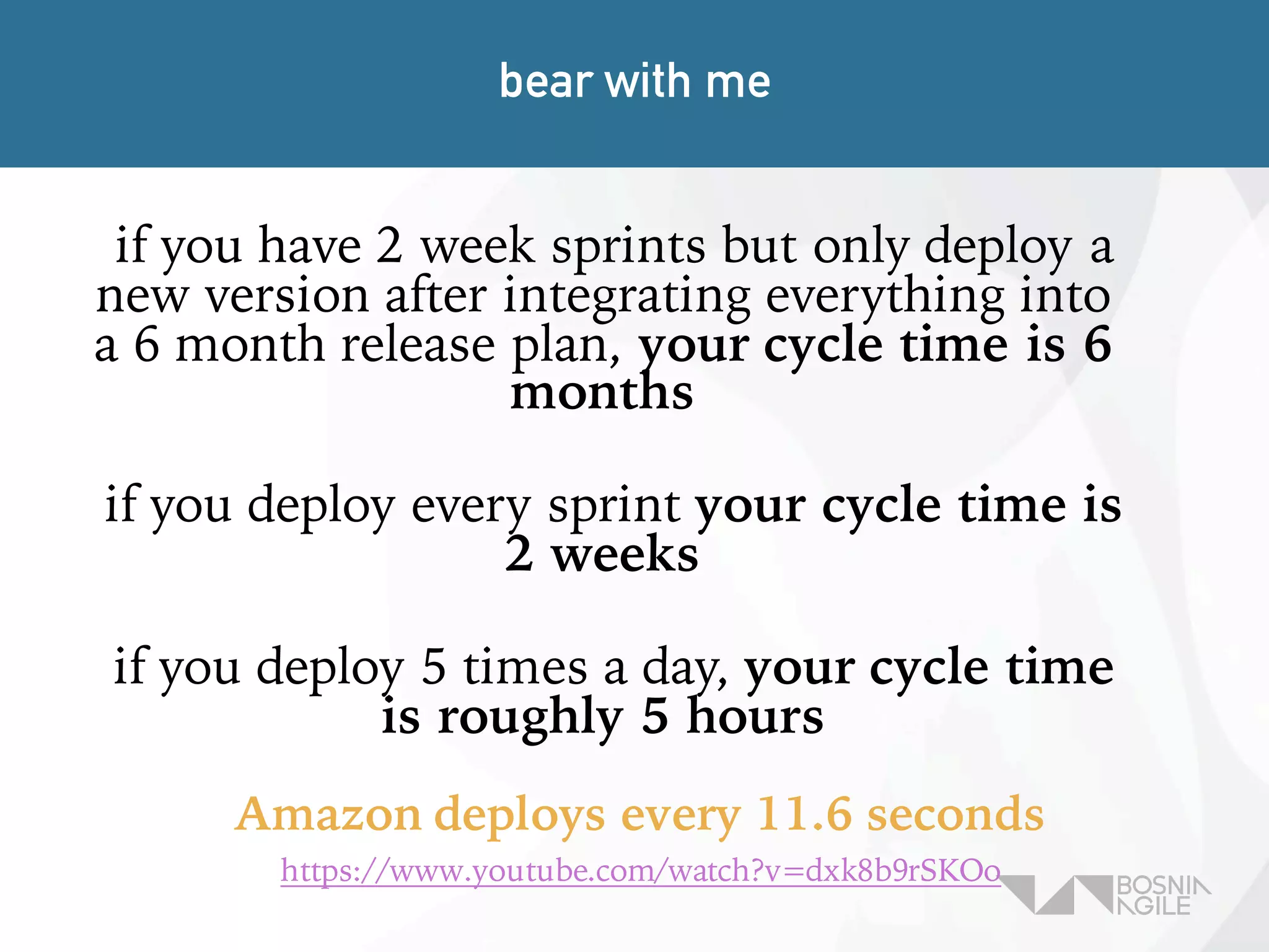 if you have 2 week sprints but only deploy a
new version after integrating everything into
a 6 month release plan, your cycle time is 6
months
if you deploy every sprint your cycle time is
2 weeks
if you deploy 5 times a day, your cycle time
is roughly 5 hours
bear with me
Amazon deploys every 11.6 seconds
https://www.youtube.com/watch?v=dxk8b9rSKOo
 
