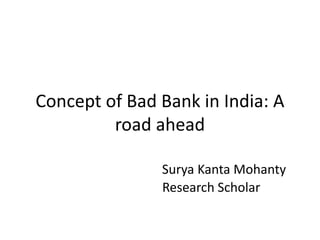 Concept of Bad Bank in India: A
road ahead
Surya Kanta Mohanty
Research Scholar
 