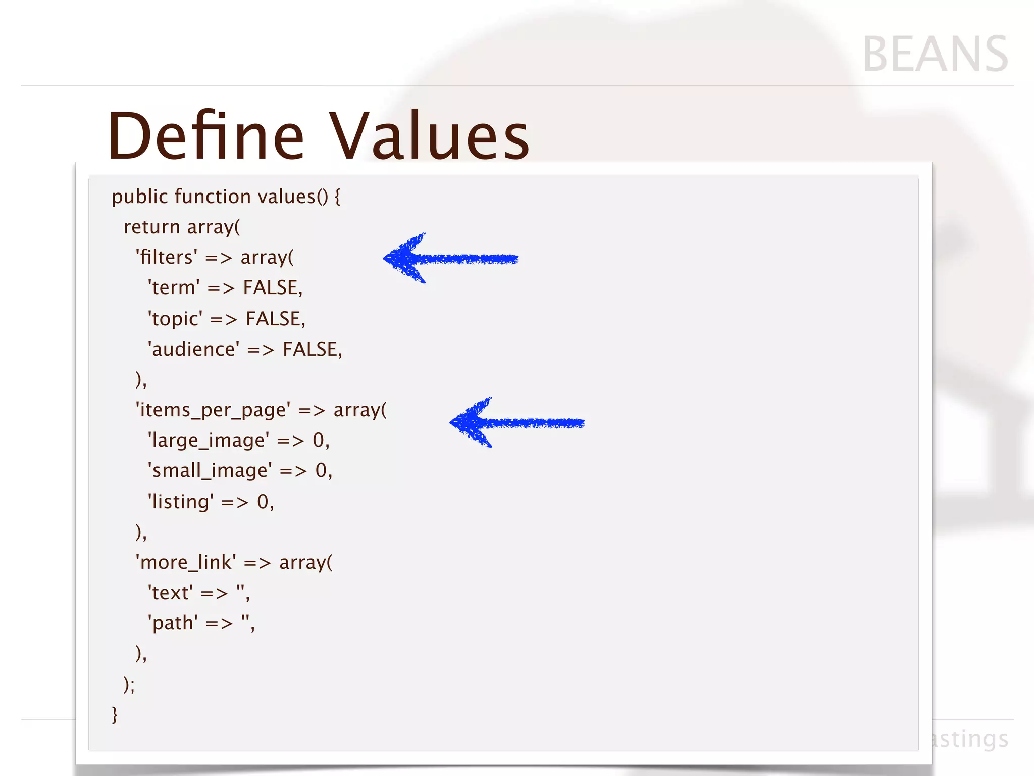 BEANS
Deﬁne Values
public function values() {
    return array(
     'ﬁlters' => array(
         'term' => FALSE,
         'topic' => FALSE,
         'audience' => FALSE,
     ),
     'items_per_page' => array(
         'large_image' => 0,
         'small_image' => 0,
         'listing' => 0,
     ),
     'more_link' => array(
         'text' => '',
         'path' => '',
     ),
    );
}
                                  BADcamp 2011, Neil Hastings
 