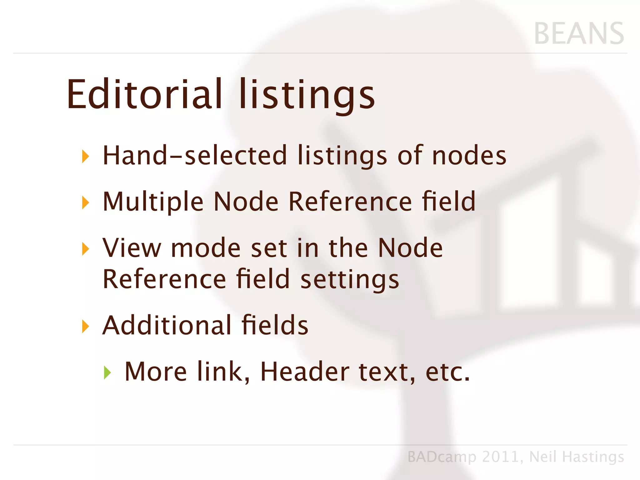 BEANS

Editorial listings
‣ Hand-selected listings of nodes
‣ Multiple Node Reference ﬁeld
‣ View mode set in the Node
  Reference ﬁeld settings
‣ Additional ﬁelds
  ‣ More link, Header text, etc.


                          BADcamp 2011, Neil Hastings
 