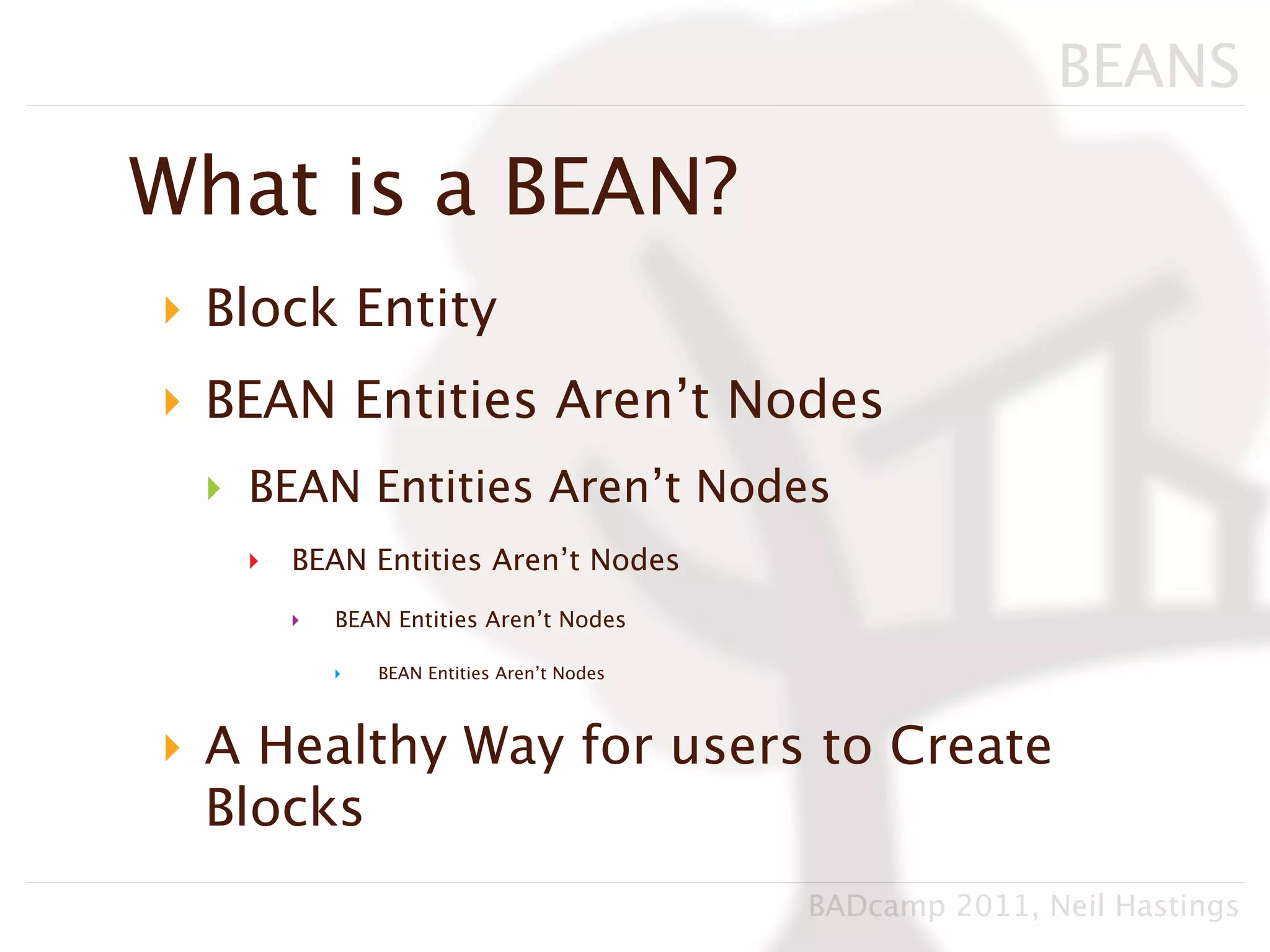 BEANS

What is a BEAN?
‣ Block Entity
‣ BEAN Entities Aren’t Nodes
 ‣ BEAN Entities Aren’t Nodes
   ‣   BEAN Entities Aren’t Nodes
       ‣   BEAN Entities Aren’t Nodes

           ‣   BEAN Entities Aren’t Nodes



‣ A Healthy Way for users to Create
  Blocks
                                            BADcamp 2011, Neil Hastings
 