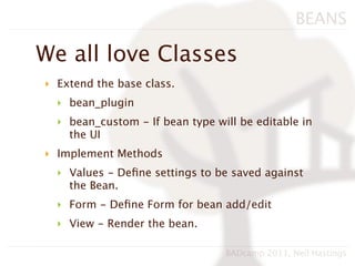 BEANS

We all love Classes
‣ Extend the base class.
  ‣ bean_plugin
  ‣ bean_custom - If bean type will be editable in
    the UI
‣ Implement Methods
  ‣ Values - Deﬁne settings to be saved against
    the Bean.
  ‣ Form - Deﬁne Form for bean add/edit
  ‣ View - Render the bean.

                                 BADcamp 2011, Neil Hastings
 