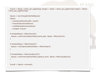BEANS
  $count = $bean->items_per_page['large_image'] + $bean->items_per_page['small_image'] + $bean-
>items_per_page['listing'];


  $query = new EnergyEntityFieldQuery();
  $query
      ->entityCondition('bundle', 'article')
      ->clearAudienceConditions()
      ->setOtherAudienceCondition()
      ->range(0, $count);


  if (!empty($bean->ﬁlters['term'])) {
      $query->setTermCondition('ﬁeld_article_type', $bean->ﬁlters['term']);
  }


  if (!empty($bean->ﬁlters['topic'])) {
      $query->setTopicCondition($bean->ﬁlters['topic']);
  }


  if (!empty($bean->ﬁlters['audience'])) {
      $query->setTermCondition('ﬁeld_audience_term', $bean->ﬁlters['audience']);
  }


  $result = $query->execute();

                                                                      BADcamp 2011, Neil Hastings
 