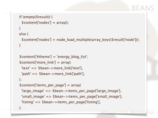 BEANS
if (empty($result)) {
    $content['nodes'] = array();
}
else {
    $content['nodes'] = node_load_multiple(array_keys($result['node']));
}


$content['#theme'] = 'energy_blog_list';
$content['more_link'] = array(
    'text' => $bean->more_link['text'],
    'path' => $bean->more_link['path'],
);
$content['items_per_page'] = array(
    'large_image' => $bean->items_per_page['large_image'],
    'small_image' => $bean->items_per_page['small_image'],
    'listing' => $bean->items_per_page['listing'],
);
                                                 BADcamp 2011, Neil Hastings
 